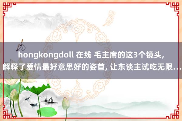 hongkongdoll 在线 毛主席的这3个镜头， 解释了爱情最好意思好的姿首， 让东谈主试吃无限…