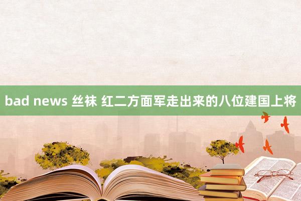 bad news 丝袜 红二方面军走出来的八位建国上将
