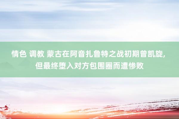 情色 调教 蒙古在阿音扎鲁特之战初期曾凯旋， 但最终堕入对方包围圈而遭惨败