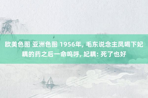 欧美色图 亚洲色图 1956年， 毛东说念主凤喝下妃耦的药之后一命呜呼， 妃耦: 死了也好