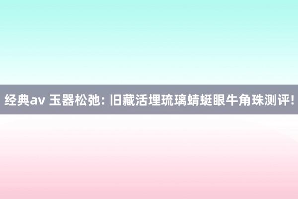 经典av 玉器松弛: 旧藏活埋琉璃蜻蜓眼牛角珠测评!