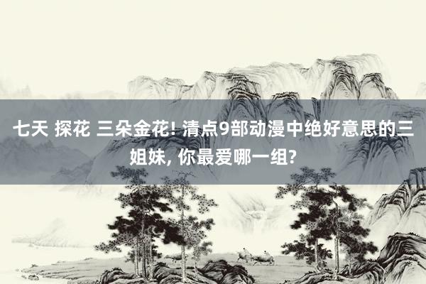 七天 探花 三朵金花! 清点9部动漫中绝好意思的三姐妹， 你最爱哪一组?