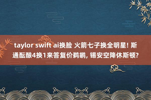 taylor swift ai换脸 火箭七子换全明星! 斯通酝酿4换1来答复价鹈鹕， 锡安空降休斯顿?