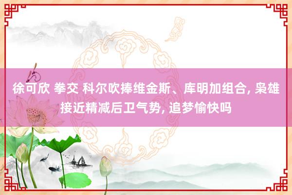 徐可欣 拳交 科尔吹捧维金斯、库明加组合， 枭雄接近精减后卫气势， 追梦愉快吗