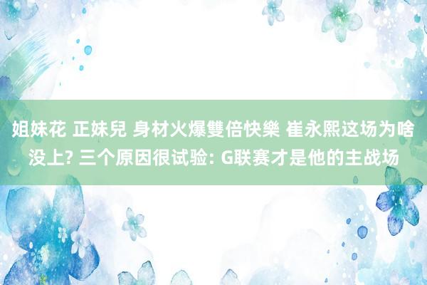 姐妹花 正妹兒 身材火爆雙倍快樂 崔永熙这场为啥没上? 三个原因很试验: G联赛才是他的主战场