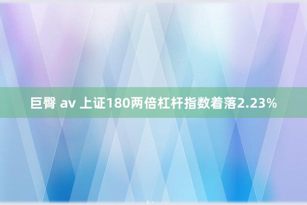 巨臀 av 上证180两倍杠杆指数着落2.23%