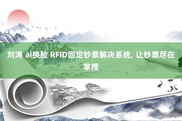 刘涛 ai换脸 RFID固定钞票解决系统， 让钞票尽在掌捏