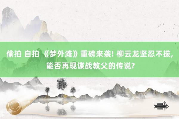 偷拍 自拍 《梦外滩》重磅来袭! 柳云龙坚忍不拔， 能否再现谍战教父的传说?