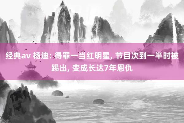 经典av 杨迪: 得罪一当红明星， 节目次到一半时被踢出， 变成长达7年恩仇