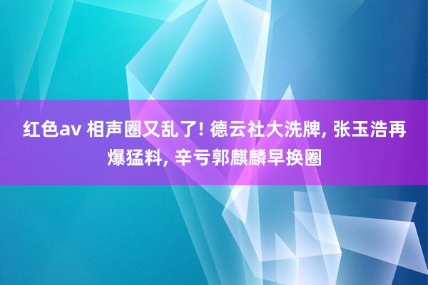 红色av 相声圈又乱了! 德云社大洗牌， 张玉浩再爆猛料， 辛亏郭麒麟早换圈