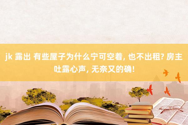 jk 露出 有些屋子为什么宁可空着， 也不出租? 房主吐露心声， 无奈又的确!