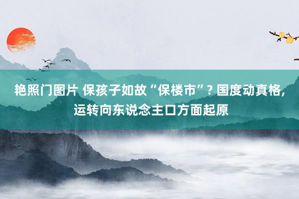 艳照门图片 保孩子如故“保楼市”? 国度动真格， 运转向东说念主口方面起原