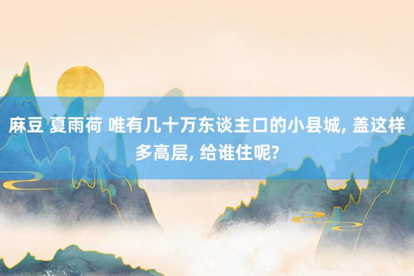 麻豆 夏雨荷 唯有几十万东谈主口的小县城， 盖这样多高层， 给谁住呢?