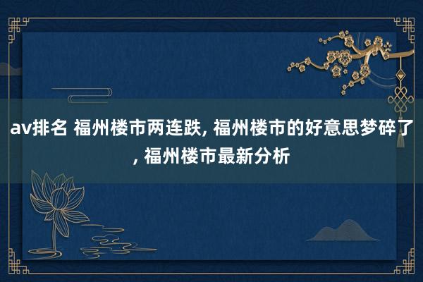 av排名 福州楼市两连跌， 福州楼市的好意思梦碎了， 福州楼市最新分析