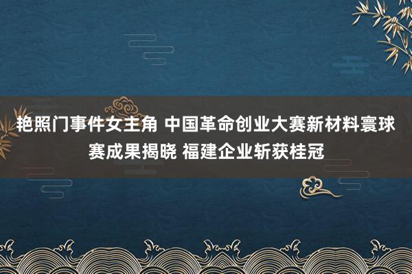 艳照门事件女主角 中国革命创业大赛新材料寰球赛成果揭晓 福建企业斩获桂冠