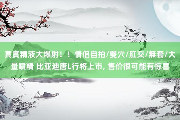 真實精液大爆射！！情侶自拍/雙穴/肛交/無套/大量噴精 比亚迪唐L行将上市， 售价很可能有惊喜