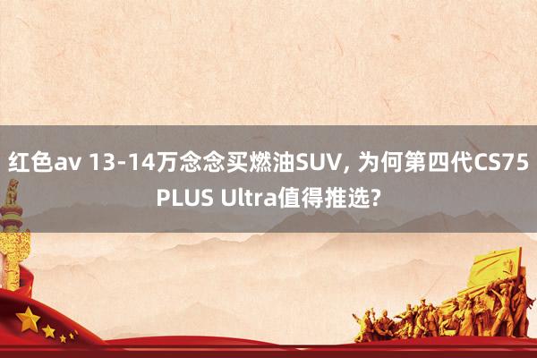 红色av 13-14万念念买燃油SUV， 为何第四代CS75PLUS Ultra值得推选?