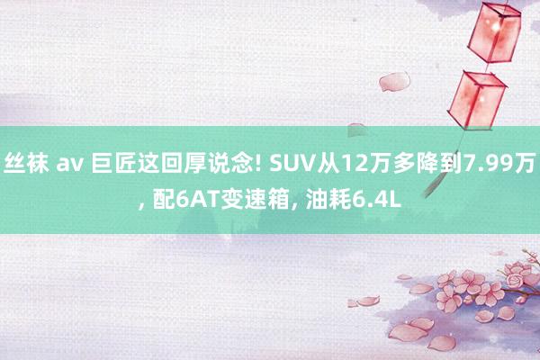 丝袜 av 巨匠这回厚说念! SUV从12万多降到7.99万， 配6AT变速箱， 油耗6.4L
