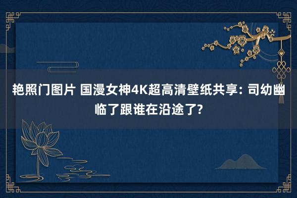 艳照门图片 国漫女神4K超高清壁纸共享: 司幼幽临了跟谁在沿途了?