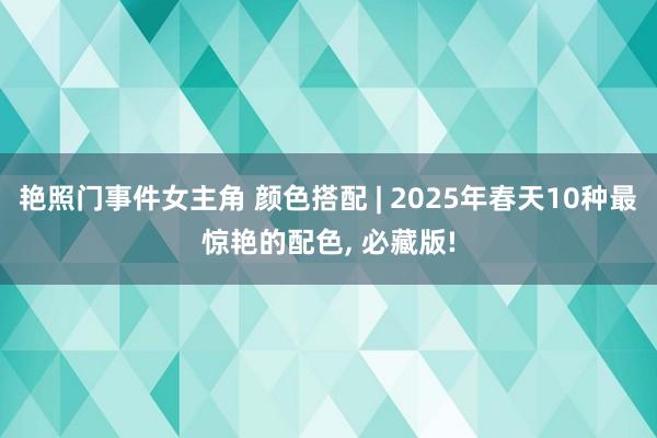 艳照门事件女主角 颜色搭配 | 2025年春天10种最惊艳的配色， 必藏版!