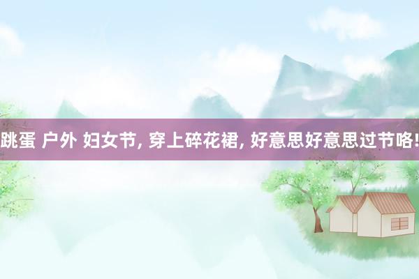 跳蛋 户外 妇女节， 穿上碎花裙， 好意思好意思过节咯!