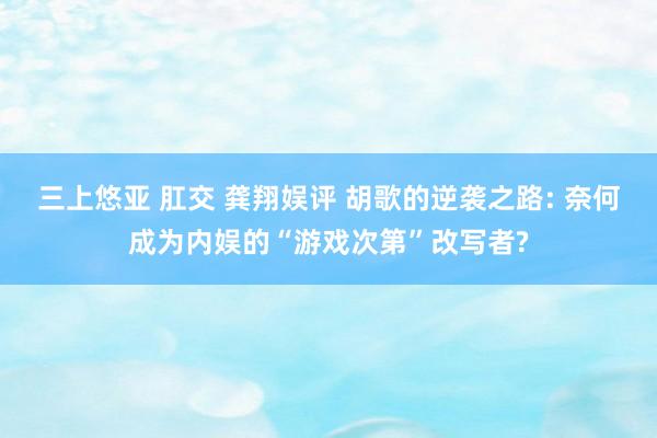 三上悠亚 肛交 龚翔娱评 胡歌的逆袭之路: 奈何成为内娱的“游戏次第”改写者?