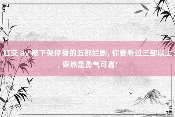 肛交 av 被下架停播的五部烂剧， 你要看过三部以上， 果然是勇气可嘉!