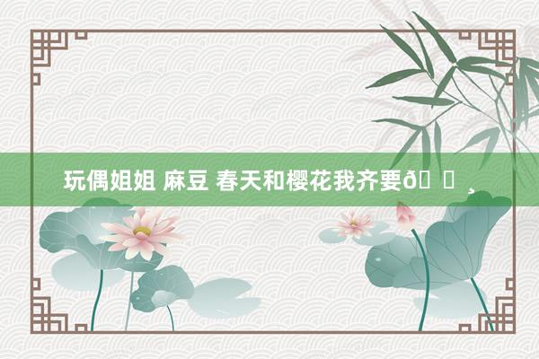 玩偶姐姐 麻豆 春天和樱花我齐要🌸