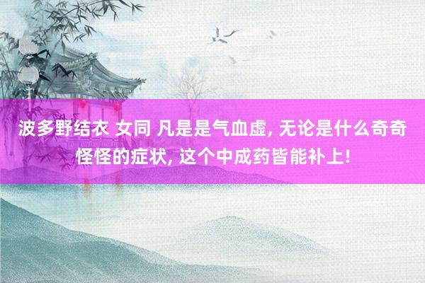 波多野结衣 女同 凡是是气血虚， 无论是什么奇奇怪怪的症状， 这个中成药皆能补上!