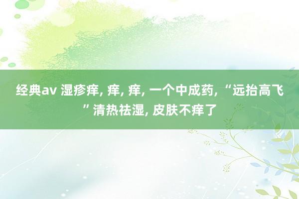经典av 湿疹痒， 痒， 痒， 一个中成药， “远抬高飞”清热祛湿， 皮肤不痒了