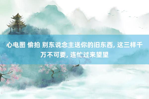 心电图 偷拍 别东说念主送你的旧东西， 这三样千万不可要， 连忙过来望望