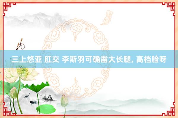 三上悠亚 肛交 李斯羽可确凿大长腿， 高档脸呀