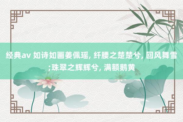 经典av 如诗如画姜佩瑶， 纤腰之楚楚兮， 回风舞雪;珠翠之辉辉兮， 满额鹅黄