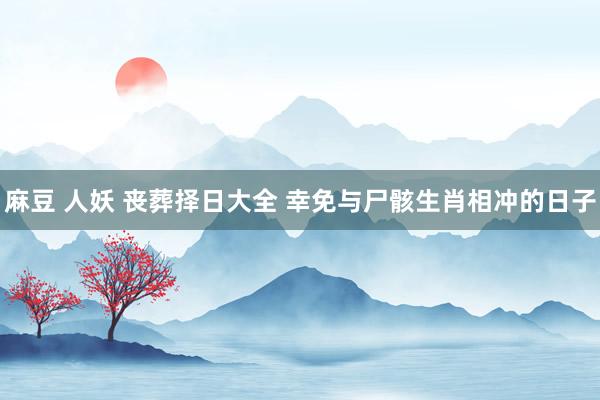 麻豆 人妖 丧葬择日大全 幸免与尸骸生肖相冲的日子