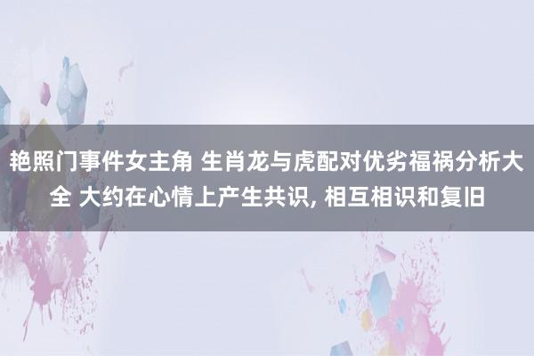 艳照门事件女主角 生肖龙与虎配对优劣福祸分析大全 大约在心情上产生共识， 相互相识和复旧
