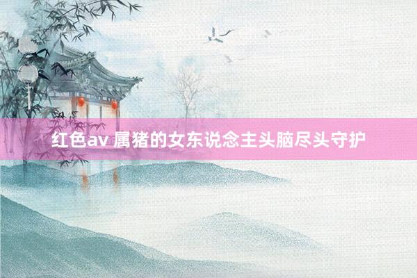红色av 属猪的女东说念主头脑尽头守护