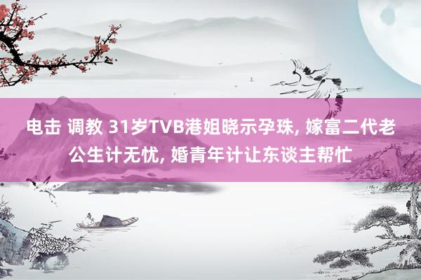 电击 调教 31岁TVB港姐晓示孕珠， 嫁富二代老公生计无忧， 婚青年计让东谈主帮忙