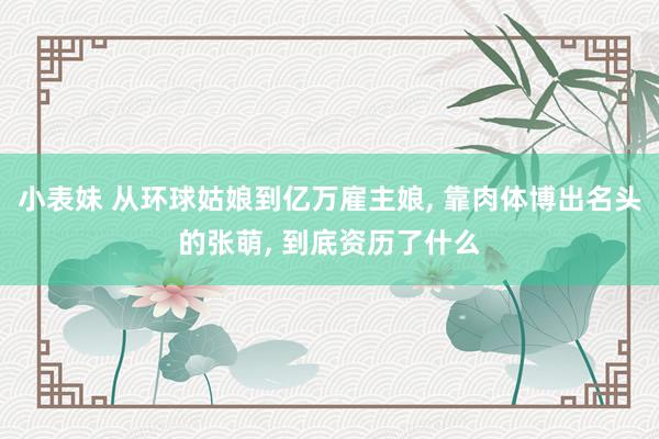 小表妹 从环球姑娘到亿万雇主娘， 靠肉体博出名头的张萌， 到底资历了什么